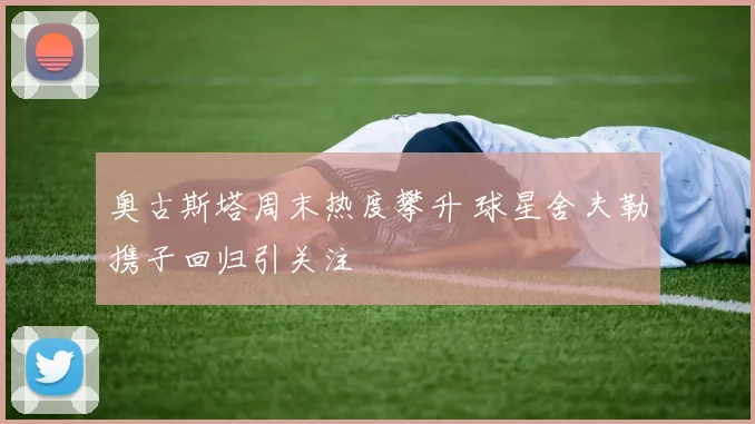 奥古斯塔周末热度攀升 球星舍夫勒携子回归引关注