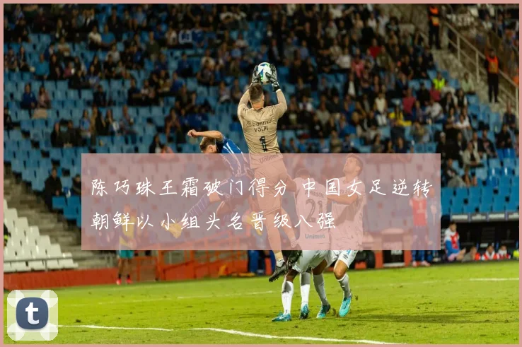 陈巧珠王霜破门得分 中国女足逆转朝鲜以小组头名晋级八强