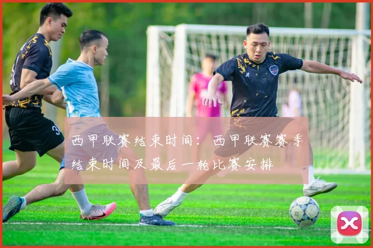 西甲联赛结束时间：西甲联赛赛季结束时间及最后一轮比赛安排