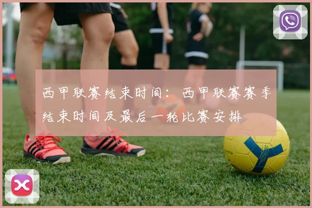 西甲联赛结束时间：西甲联赛赛季结束时间及最后一轮比赛安排